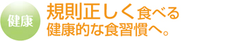 規則正しく食べる健康的な食習慣へ。